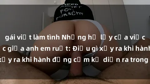 gái việt làm tình Những hệ lụy của việc có quan hệ tình dục giữa anh em ruột: Điều gì xảy ra khi hành động cấm kỵ diễn ra trong gia đình?