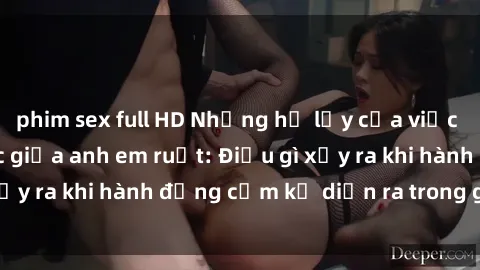phim sex full HD Những hệ lụy của việc có quan hệ tình dục giữa anh em ruột: Điều gì xảy ra khi hành động cấm kỵ diễn ra trong gia đình?