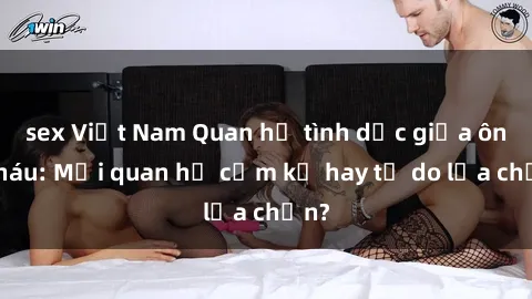 sex Việt Nam Quan hệ tình dục giữa ông cháu: Mối quan hệ cấm kỵ hay tự do lựa chọn?