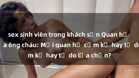 sex sinh viên trong khách sạn Quan hệ tình dục giữa ông cháu: Mối quan hệ cấm kỵ hay tự do lựa chọn?