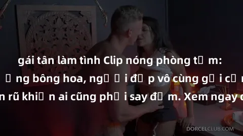 gái tân làm tình Clip nóng phòng tắm: Hít thở nồng nàn hương bông hoa, người đẹp vô cùng gợi cảm và quyến rũ khiến ai cũng phải say đắm. Xem ngay để trải nghiệm điều đặc biệt!