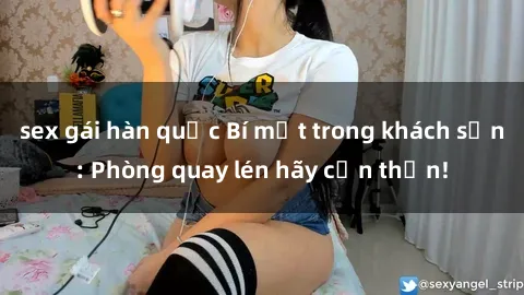 sex gái hàn quốc Bí mật trong khách sạn: Phòng quay lén hãy cẩn thận!