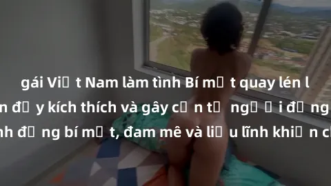 gái Việt Nam làm tình Bí mật quay lén làm tình: Câu chuyện đầy kích thích và gây cấn từ người đứng sau camera. Hành động bí mật, đam mê và liều lĩnh khiến cho tình yêu trở nên mãnh liệt hơn bao giờ hế