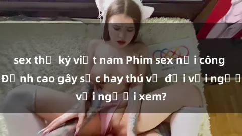 sex thư ký việt nam Phim sex nơi công cộng: Đỉnh cao gây sốc hay thú vị đối với người xem?