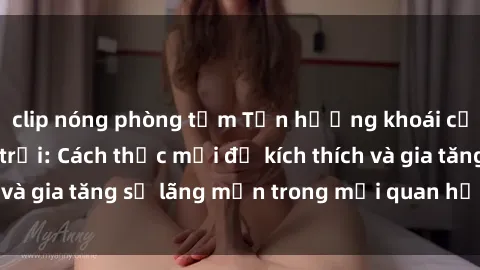 clip nóng phòng tắm Tận hưởng khoái cảm với sex ngoài trời: Cách thức mới để kích thích và gia tăng sự lãng mạn trong mối quan hệ của bạn!