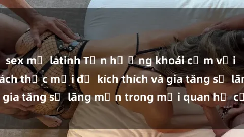 sex mỹ latinh Tận hưởng khoái cảm với sex ngoài trời: Cách thức mới để kích thích và gia tăng sự lãng mạn trong mối quan hệ của bạn!