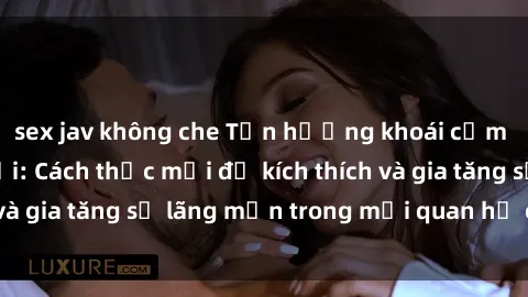 sex jav không che Tận hưởng khoái cảm với sex ngoài trời: Cách thức mới để kích thích và gia tăng sự lãng mạn trong mối quan hệ của bạn!