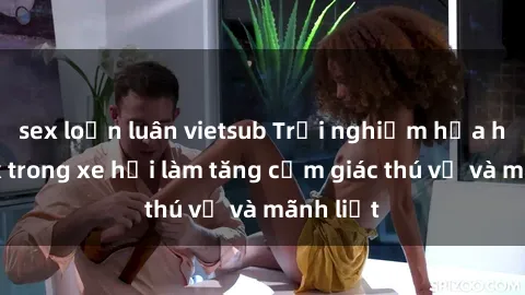 sex loạn luân vietsub Trải nghiệm hứa hẹn: Sex trong xe hơi làm tăng cảm giác thú vị và mãnh liệt
