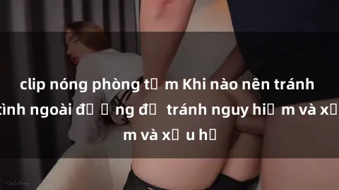 clip nóng phòng tắm Khi nào nên tránh làm tình ngoài đường để tránh nguy hiểm và xấu hổ