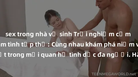 sex trong nhà vệ sinh Trải nghiệm cảm xúc mới mẻ với làm tình tập thể: Cùng nhau khám phá niềm vui và sự mãnh liệt trong mối quan hệ tình dục đa người. Hãy thử ngay để biết cảm giác thú vị này!
