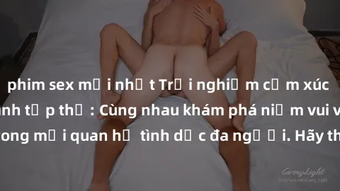 phim sex mới nhất Trải nghiệm cảm xúc mới mẻ với làm tình tập thể: Cùng nhau khám phá niềm vui và sự mãnh liệt trong mối quan hệ tình dục đa người. Hãy thử ngay để biết cảm giác thú vị này!