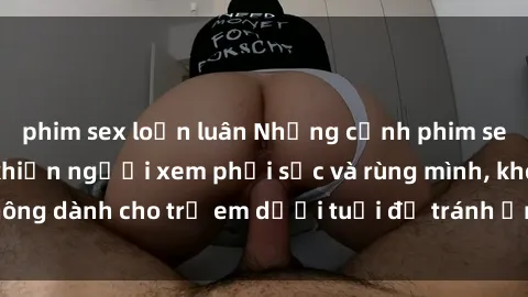 phim sex loạn luân Những cảnh phim sex bạo dâm nhóm khiến người xem phải sốc và rùng mình, không dành cho trẻ em dưới tuổi để tránh ảnh hưởng tiêu cực.