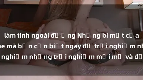 làm tình ngoài đường Những bí mật của sex nhóm không che mà bạn cần biết ngay để trải nghiệm những trải nghiệm mới mẻ và đầy kích thích.