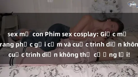 sex mẹ con Phim sex cosplay: Giấc mơ  cùng những bộ trang phục gợi cảm và cuộc trình diễn không thể cưỡng lại!