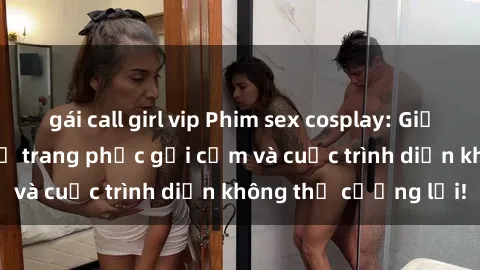 gái call girl vip Phim sex cosplay: Giấc mơ  cùng những bộ trang phục gợi cảm và cuộc trình diễn không thể cưỡng lại!