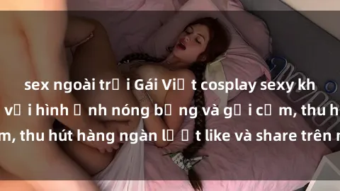 sex ngoài trời Gái Việt cosplay sexy khiến fan phát cuồng với hình ảnh nóng bỏng và gợi cảm, thu hút hàng ngàn lượt like và share trên mạng xã hội.