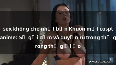 sex không che nhật bản Khuôn mặt cosplay sex anime: Sự gợi cảm và quyến rũ trong thế giới ảo