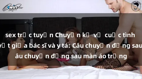 sex trực tuyến Chuyện kể về cuộc tình đầy nhiệt huyết giữa bác sĩ và y tá: Câu chuyện đằng sau màn áo trắng