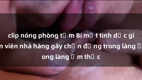 clip nóng phòng tắm Bí mật tình dục giữa nhân viên nhà hàng gây chấn động trong làng ẩm thực