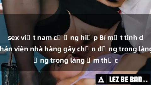 sex việt nam cưỡng hiếp Bí mật tình dục giữa nhân viên nhà hàng gây chấn động trong làng ẩm thực