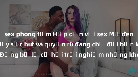 sex phòng tắm Hấp dẫn với sex Mỹ đen: Những bí mật đầy sức hút và quyến rũ đang chờ đợi bạn khám phá! Đừng bỏ lỡ cơ hội trải nghiệm những khoảnh khắc mãnh liệt và đam mê!