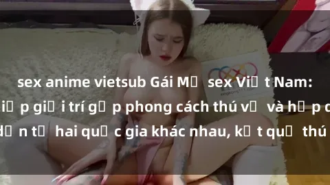 sex anime vietsub Gái Mỹ sex Việt Nam: Khi nền công nghiệp giải trí gặp phong cách thú vị và hấp dẫn từ hai quốc gia khác nhau, kết quả thú vị không thể bỏ qua.