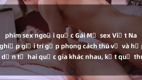 phim sex ngoại quốc Gái Mỹ sex Việt Nam: Khi nền công nghiệp giải trí gặp phong cách thú vị và hấp dẫn từ hai quốc gia khác nhau, kết quả thú vị không thể bỏ qua.