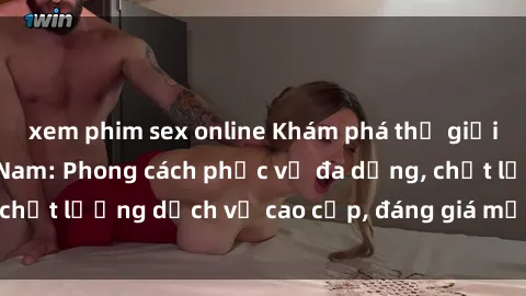 xem phim sex online Khám phá thế giới của gái gọi Việt Nam: Phong cách phục vụ đa dạng, chất lượng dịch vụ cao cấp, đáng giá mọi khoản chi phí