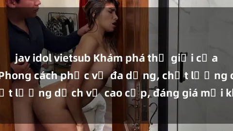 jav idol vietsub Khám phá thế giới của gái gọi Việt Nam: Phong cách phục vụ đa dạng, chất lượng dịch vụ cao cấp, đáng giá mọi khoản chi phí