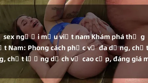 sex người mẫu việt nam Khám phá thế giới của gái gọi Việt Nam: Phong cách phục vụ đa dạng, chất lượng dịch vụ cao cấp, đáng giá mọi khoản chi phí