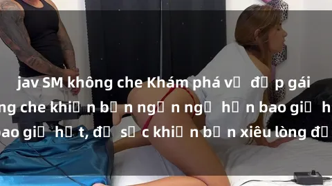 jav SM không che Khám phá vẻ đẹp gái Việt Nam nude không che khiến bạn ngẩn ngơ hơn bao giờ hết, đủ sức khiến bạn xiêu lòng đến ngất ngây