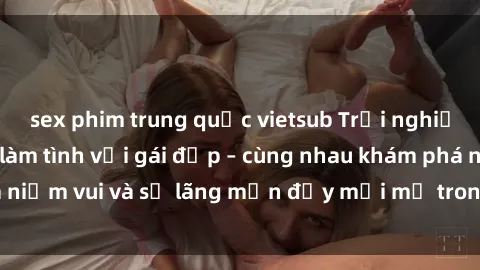 sex phim trung quốc vietsub Trải nghiệm hạnh phúc khi làm tình với gái đẹp – cùng nhau khám phá niềm vui và sự lãng mạn đầy mới mẻ trong quan hệ của bạn.