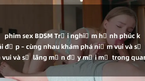 phim sex BDSM Trải nghiệm hạnh phúc khi làm tình với gái đẹp – cùng nhau khám phá niềm vui và sự lãng mạn đầy mới mẻ trong quan hệ của bạn.