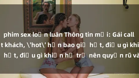 phim sex loạn luân Thông tin mới: Gái call girl Việt Nam đắt khách, 'hot' hơn bao giờ hết, điều gì khiến họ trở nên quyến rũ và đáng chú ý?