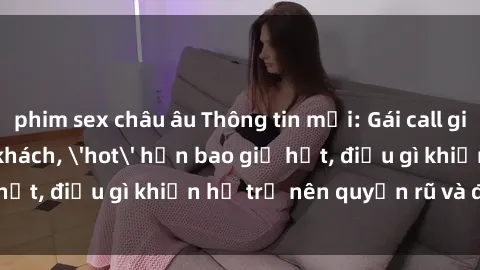 phim sex châu âu Thông tin mới: Gái call girl Việt Nam đắt khách, 'hot' hơn bao giờ hết, điều gì khiến họ trở nên quyến rũ và đáng chú ý?