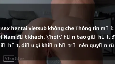 sex hentai vietsub không che Thông tin mới: Gái call girl Việt Nam đắt khách, 'hot' hơn bao giờ hết, điều gì khiến họ trở nên quyến rũ và đáng chú ý?