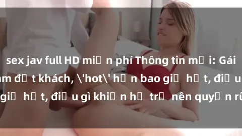sex jav full HD miễn phí Thông tin mới: Gái call girl Việt Nam đắt khách, 'hot' hơn bao giờ hết, điều gì khiến họ trở nên quyến rũ và đáng chú ý?