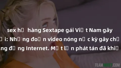 sex họ hàng Sextape gái Việt Nam gây sốt trên mạng xã hội: Những đoạn video nóng nực kỳ gây chấn động cộng đồng Internet. Một lần phát tán đã khiến người xem không thể rời mắt.