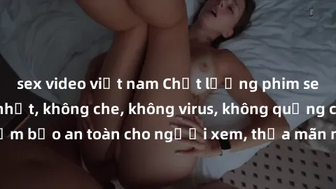 sex video việt nam Chất lượng phim sex cập nhật mới nhất, không che, không virus, không quảng cáo, đảm bảo an toàn cho người xem, thỏa mãn nhu cầu tình dục của bạn.