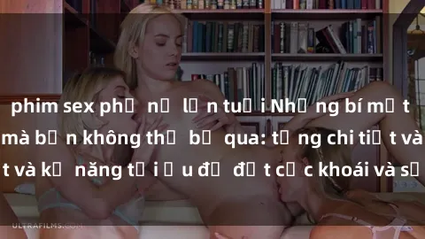 phim sex phụ nữ lớn tuổi Những bí mật về sex người lớn mà bạn không thể bỏ qua: từng chi tiết và kỹ năng tối ưu để đạt cực khoái và sự hài lòng tối đa.