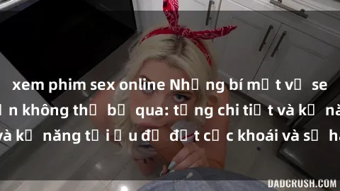 xem phim sex online Những bí mật về sex người lớn mà bạn không thể bỏ qua: từng chi tiết và kỹ năng tối ưu để đạt cực khoái và sự hài lòng tối đa.