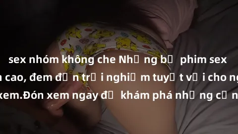 sex nhóm không che Những bộ phim sex không che HD đỉnh cao, đem đến trải nghiệm tuyệt vời cho người xem.Đón xem ngay để khám phá những cảnh quay đẹp mắt và kích thích.