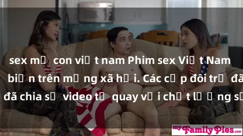 sex mẹ con việt nam Phim sex Việt Nam HD ngày càng phổ biến trên mạng xã hội. Các cặp đôi trẻ đã chia sẻ video tự quay với chất lượng sắc nét, gợi cảm.