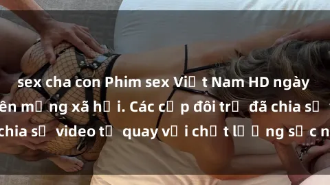sex cha con Phim sex Việt Nam HD ngày càng phổ biến trên mạng xã hội. Các cặp đôi trẻ đã chia sẻ video tự quay với chất lượng sắc nét, gợi cảm.