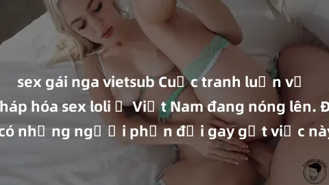 sex gái nga vietsub Cuộc tranh luận về việc có nên hợp pháp hóa sex loli ở Việt Nam đang nóng lên. Đồng thời, cũng có những người phản đối gay gắt việc này vì lo ngại về tác động tiêu cực lên trẻ em v