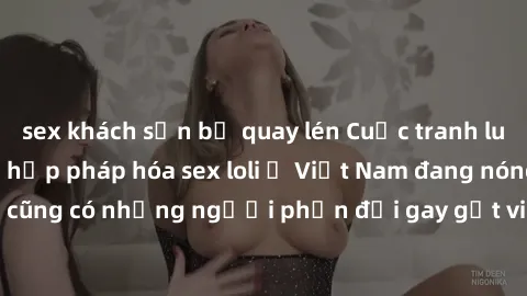 sex khách sạn bị quay lén Cuộc tranh luận về việc có nên hợp pháp hóa sex loli ở Việt Nam đang nóng lên. Đồng thời, cũng có những người phản đối gay gắt việc này vì lo ngại về tác động tiêu cực lên tr