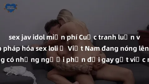 sex jav idol miễn phí Cuộc tranh luận về việc có nên hợp pháp hóa sex loli ở Việt Nam đang nóng lên. Đồng thời, cũng có những người phản đối gay gắt việc này vì lo ngại về tác động tiêu cực lên trẻ em