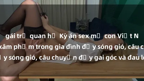 gái trẻ quan hệ Kỳ án sex mẹ con Việt Nam: Sự sở hữu và xâm phạm trong gia đình đầy sóng gió, câu chuyện đầy gai góc và đau lòng.