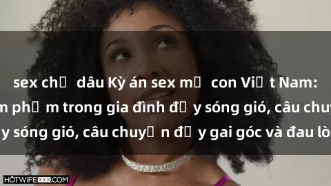 sex chị dâu Kỳ án sex mẹ con Việt Nam: Sự sở hữu và xâm phạm trong gia đình đầy sóng gió, câu chuyện đầy gai góc và đau lòng.