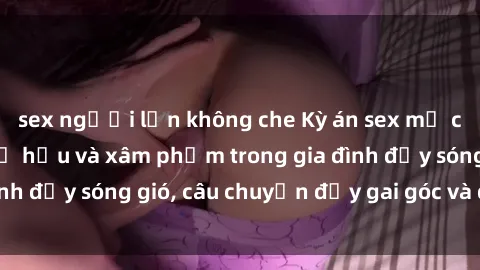 sex người lớn không che Kỳ án sex mẹ con Việt Nam: Sự sở hữu và xâm phạm trong gia đình đầy sóng gió, câu chuyện đầy gai góc và đau lòng.